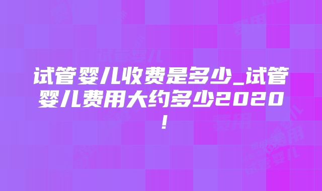 试管婴儿收费是多少_试管婴儿费用大约多少2020！