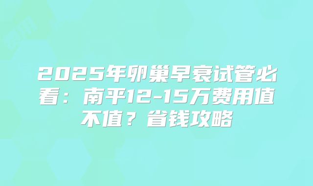 2025年卵巢早衰试管必看：南平12-15万费用值不值？省钱攻略
