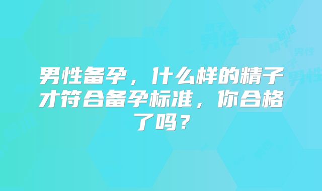 男性备孕,什么样的精子才符合备孕标准,你合格了吗?