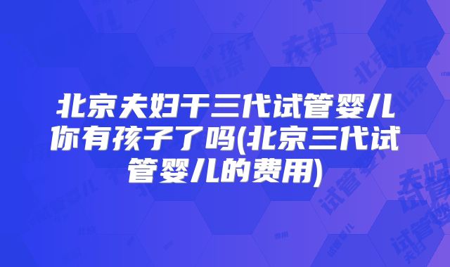 北京夫妇干三代试管婴儿你有孩子了吗(北京三代试管婴儿的费用)