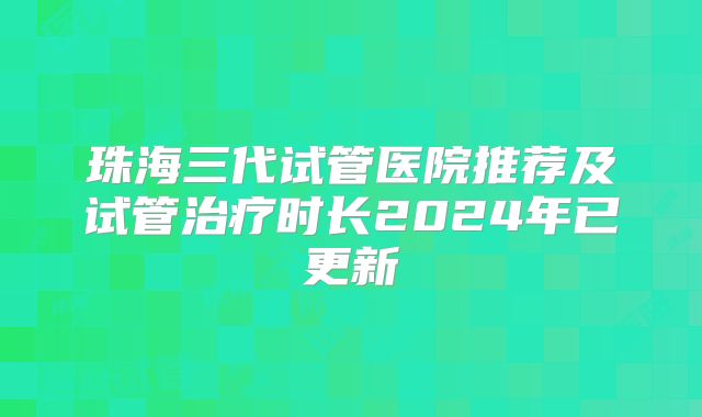 珠海三代试管医院推荐及试管治疗时长2024年已更新