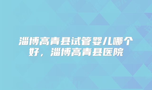 淄博高青县试管婴儿哪个好，淄博高青县医院