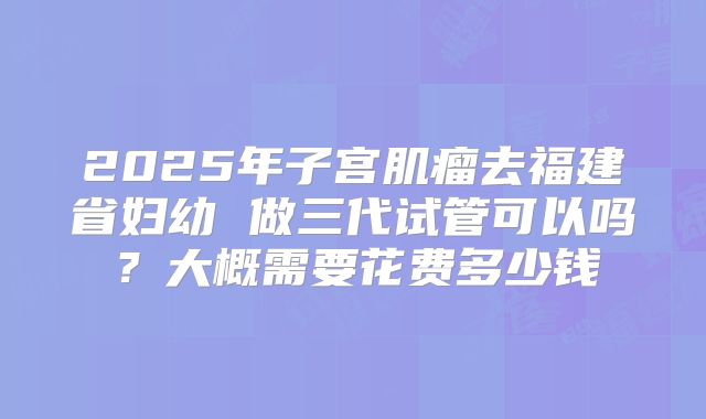 2025年子宫肌瘤去福建省妇幼 做三代试管可以吗？大概需要花费多少钱