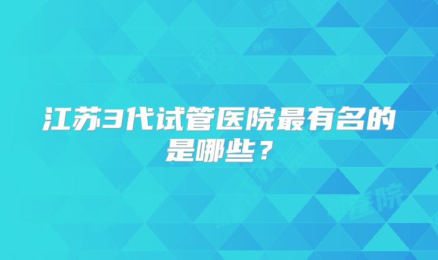 江苏3代试管医院最有名的是哪些？