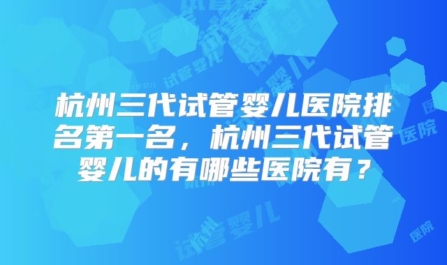 杭州三代试管婴儿医院排名第一名,杭州三代试管婴儿的有哪些医院有?