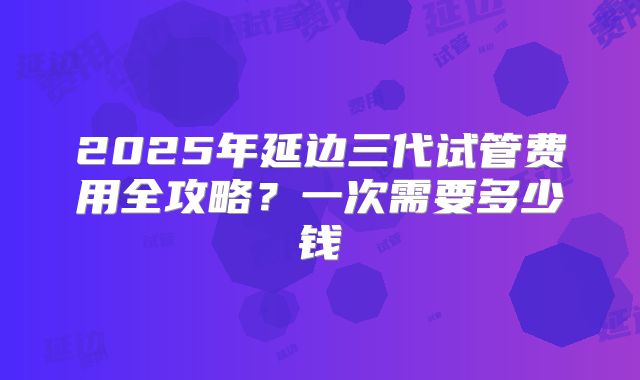 2025年延边三代试管费用全攻略?一次需要多少钱