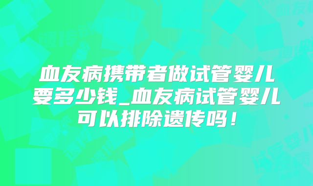 血友病携带者做试管婴儿要多少钱_血友病试管婴儿可以排除遗传吗!