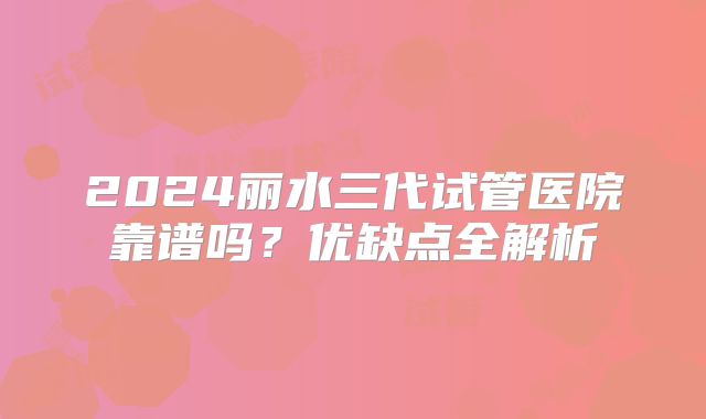 2024丽水三代试管医院靠谱吗?优缺点全解析