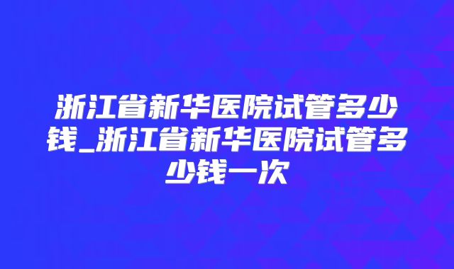 浙江省新华医院试管多少钱_浙江省新华医院试管多少钱一次