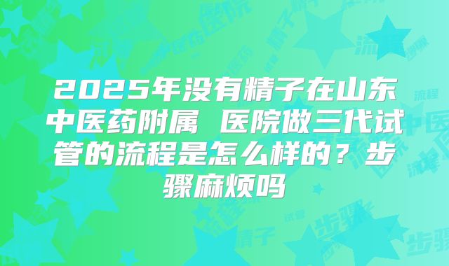 2025年没有精子在山东中医药附属 医院做三代试管的流程是怎么样的？步骤麻烦吗