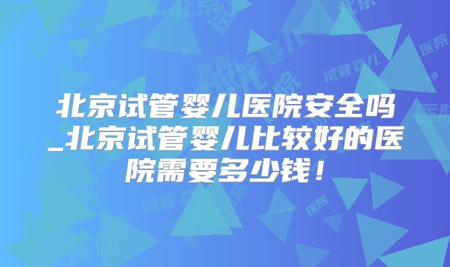 北京试管婴儿医院安全吗_北京试管婴儿比较好的医院需要多少钱！