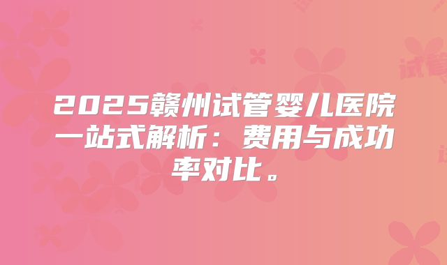 2025赣州试管婴儿医院一站式解析：费用与成功率对比。