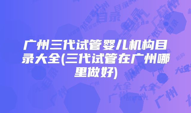 广州三代试管婴儿机构目录大全(三代试管在广州哪里做好)