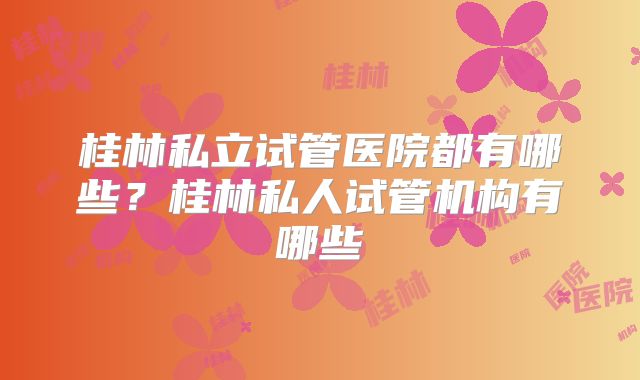 桂林私立试管医院都有哪些？桂林私人试管机构有哪些
