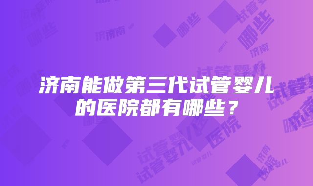 济南能做第三代试管婴儿的医院都有哪些？
