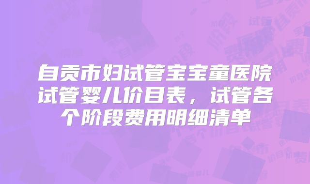 自贡市妇试管宝宝童医院试管婴儿价目表,试管各个阶段费用明细清单