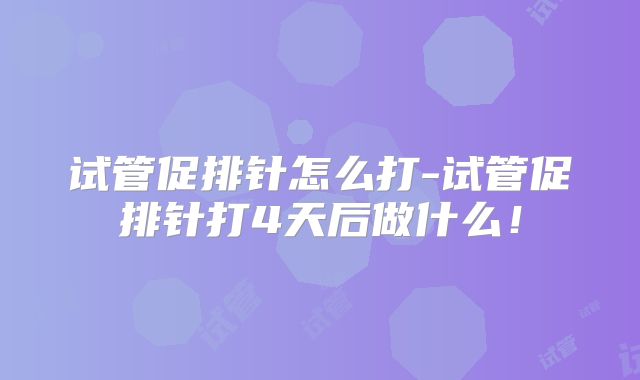 试管促排针怎么打-试管促排针打4天后做什么！