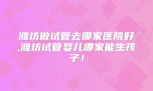潍坊做试管去哪家医院好,潍坊试管婴儿哪家能生孩子！