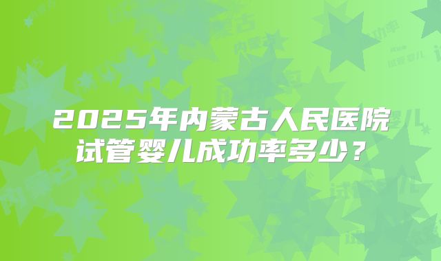 2025年内蒙古人民医院试管婴儿成功率多少?