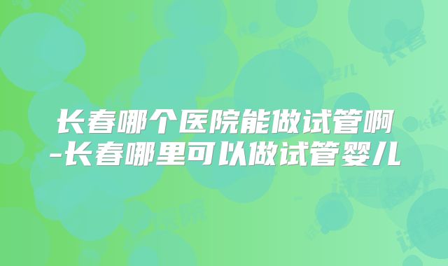 长春哪个医院能做试管啊-长春哪里可以做试管婴儿