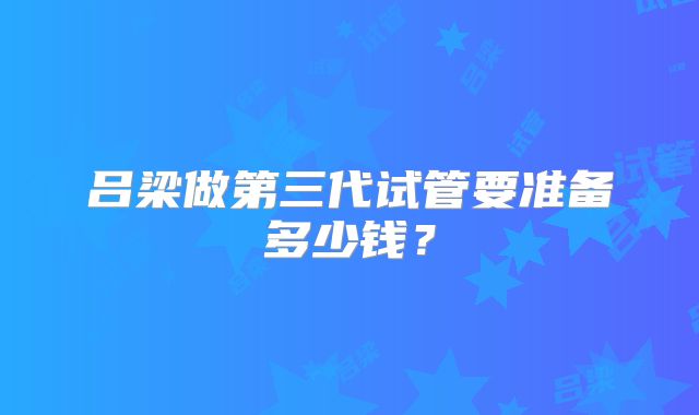 吕梁做第三代试管要准备多少钱?