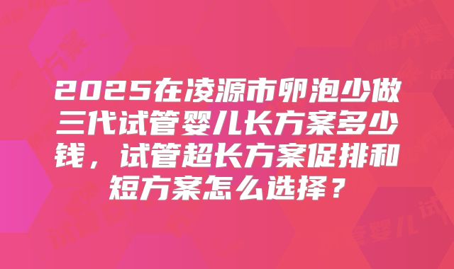2025在凌源市卵泡少做三代试管婴儿长方案多少钱,试管超长方案促排和短方案怎么选择?