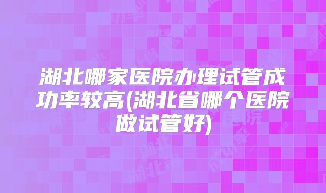 湖北哪家医院办理试管成功率较高(湖北省哪个医院做试管好)