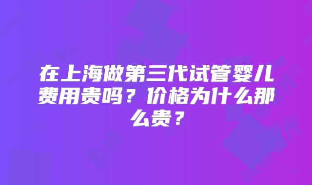 在上海做第三代试管婴儿费用贵吗？价格为什么那么贵？