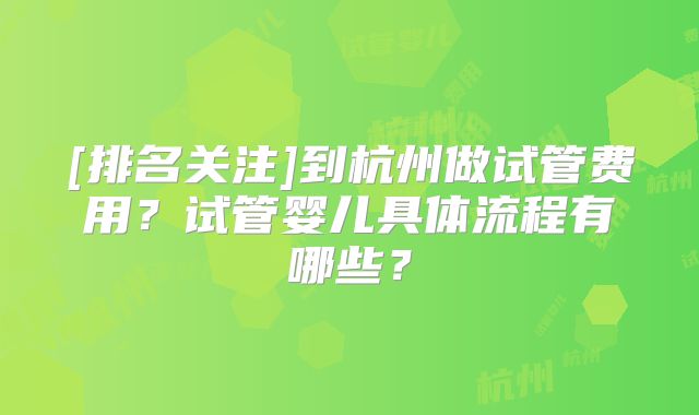 [排名关注]到杭州做试管费用？试管婴儿具体流程有哪些？