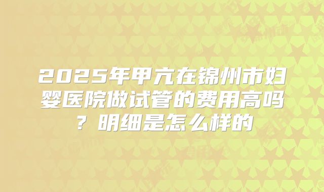 2025年甲亢在锦州市妇婴医院做试管的费用高吗?明细是怎么样的