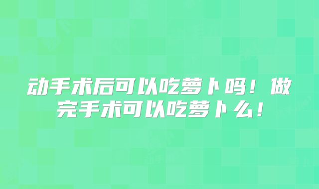 动手术后可以吃萝卜吗！做完手术可以吃萝卜么！