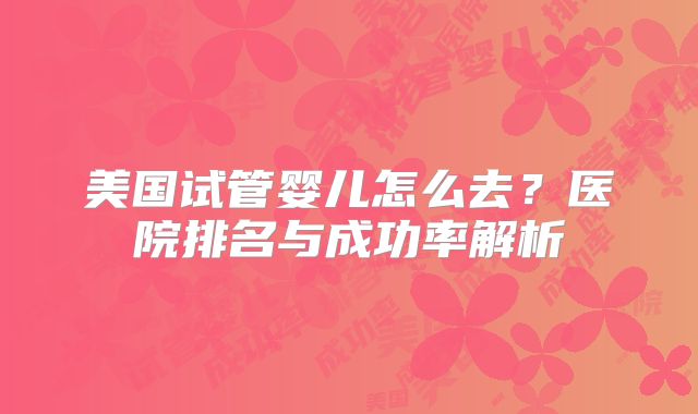 美国试管婴儿怎么去？医院排名与成功率解析