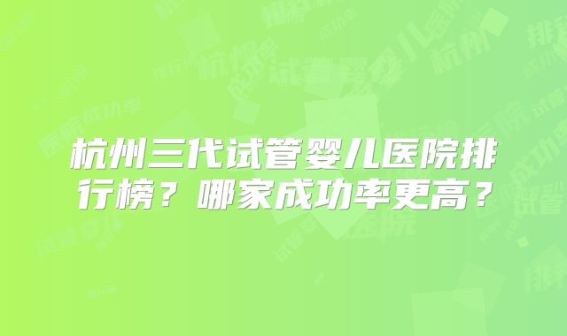 杭州三代试管婴儿医院排行榜？哪家成功率更高？