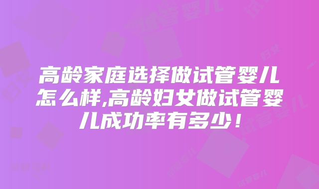 高龄家庭选择做试管婴儿怎么样,高龄妇女做试管婴儿成功率有多少!