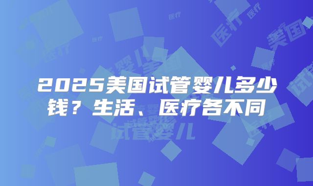 2025美国试管婴儿多少钱？生活、医疗各不同