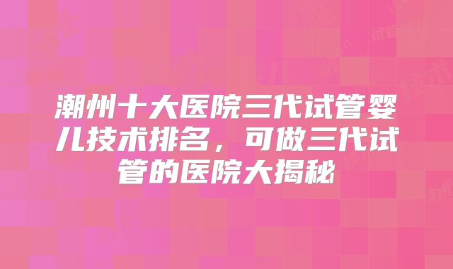 潮州十大医院三代试管婴儿技术排名，可做三代试管的医院大揭秘