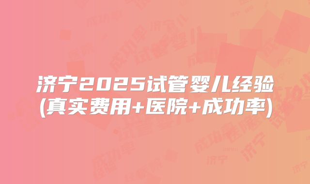 济宁2025试管婴儿经验(真实费用+医院+成功率)