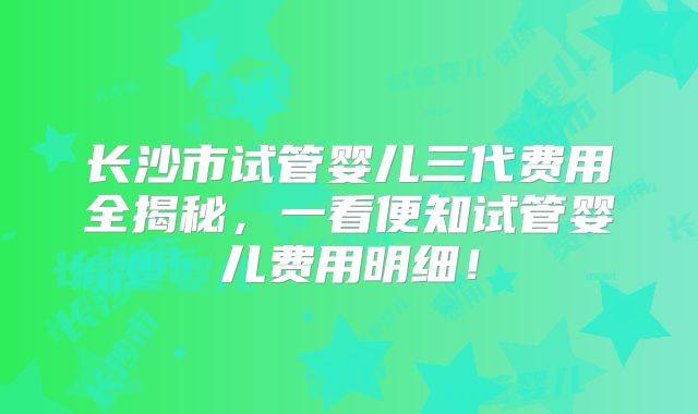 长沙市试管婴儿三代费用全揭秘，一看便知试管婴儿费用明细！