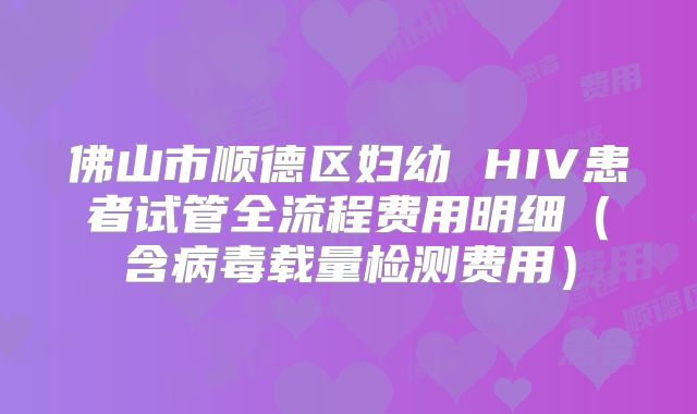 佛山市顺德区妇幼 HIV患者试管全流程费用明细(含病毒载量检测费用)