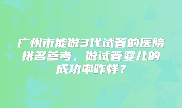 广州市能做3代试管的医院排名参考,做试管婴儿的成功率咋样?