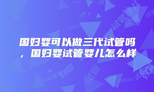 国妇婴可以做三代试管吗，国妇婴试管婴儿怎么样