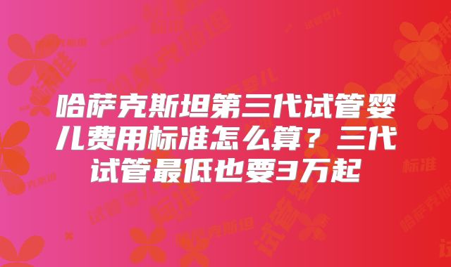 哈萨克斯坦第三代试管婴儿费用标准怎么算？三代试管最低也要3万起