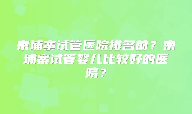 柬埔寨试管医院排名前?柬埔寨试管婴儿比较好的医院?