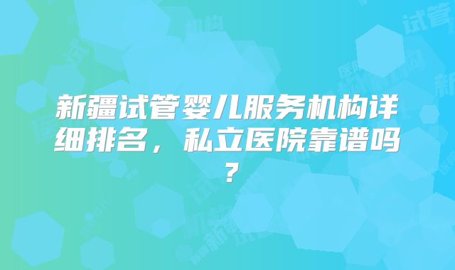 新疆试管婴儿服务机构详细排名，私立医院靠谱吗？
