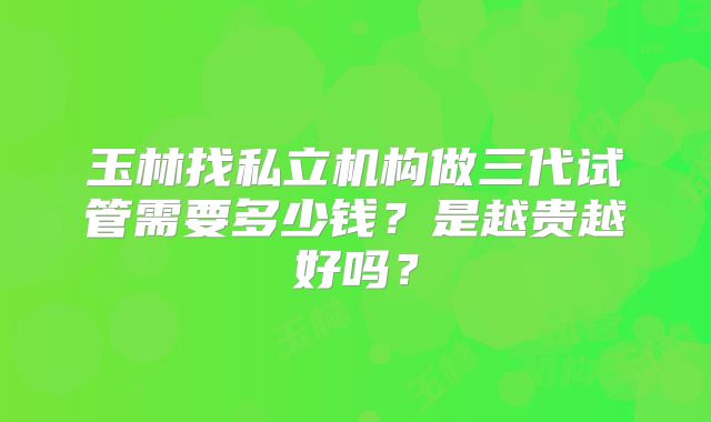 玉林找私立机构做三代试管需要多少钱?是越贵越好吗?