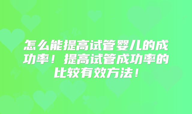 怎么能提高试管婴儿的成功率!提高试管成功率的比较有效方法!
