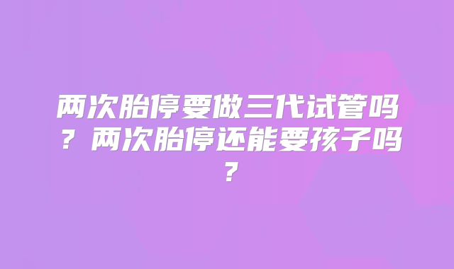 两次胎停要做三代试管吗?两次胎停还能要孩子吗?