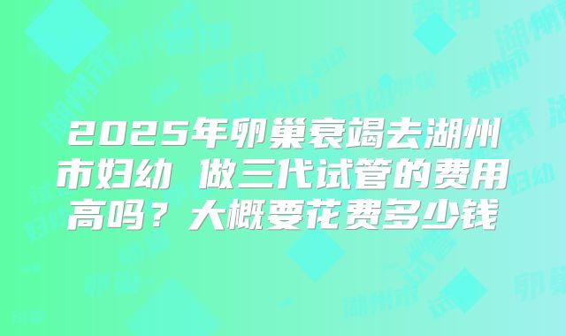 2025年卵巢衰竭去湖州市妇幼 做三代试管的费用高吗？大概要花费多少钱