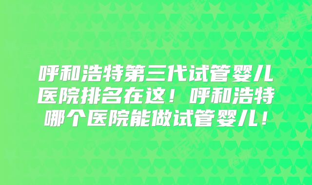 呼和浩特第三代试管婴儿医院排名在这！呼和浩特哪个医院能做试管婴儿！