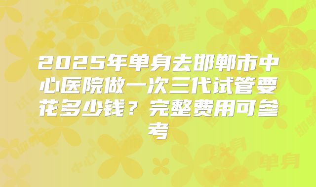 2025年单身去邯郸市中心医院做一次三代试管要花多少钱？完整费用可参考